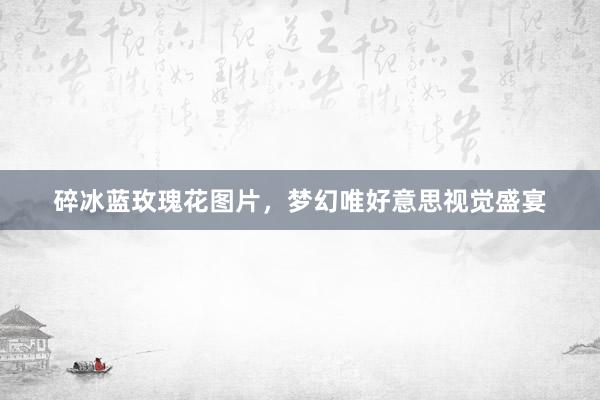 碎冰蓝玫瑰花图片，梦幻唯好意思视觉盛宴
