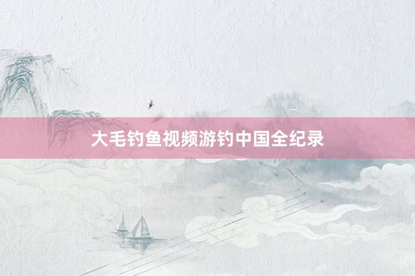 大毛钓鱼视频游钓中国全纪录